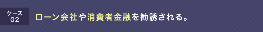 ケース02 ローン会社や消費者金融を勧誘される。