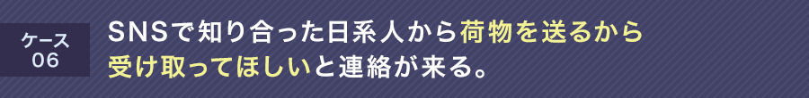 ケース06 SNSで知り合った日系人から荷物を送るから受け取ってほしいと連絡が来る。