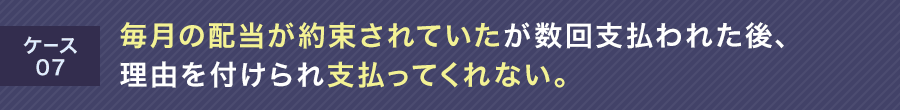 ケース06 毎月の配当が約束されていたが数回支払われた後、理由を付けられ支払ってくれない。