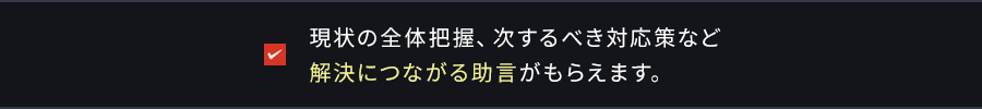 現状の全体把握、 次するべき対応策など解決につながる助言がもらえます。