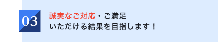 03 誠実なご対応・ご満足いただける結果を目指します!