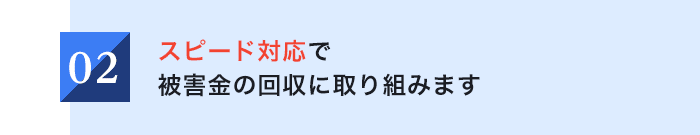 02 スピード対応で被害金の回収に取り組みます